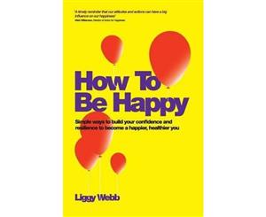 How To Be Happy  How Developing Your Confidence Resilience Appreciation and Communication Can Lead to a Happier Healthier You