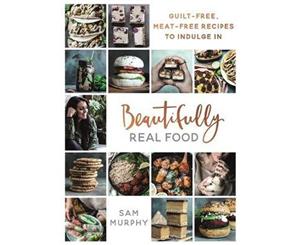 Beautifully Real Food  VEGAN MEALS YOU'LL LOVE TO EAT Guilt-free Meat-free Recipes to Indulge In