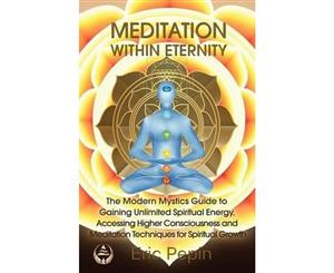 Meditation Within Eternity  The Modern Mystics Guide to Gaining Unlimited Spiritual Energy Accessing Higher Consciousness and Meditation Techniques for Spiritual Growth