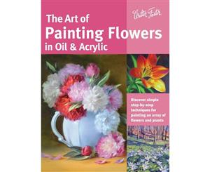 The Art of Painting Flowers in Oil & Acrylic  Discover Simple Step-by-Step Techniques for Painting an Array of Flowers and Plants