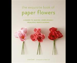 The Exquisite Book of Paper Flowers  A Guide to Making Unbelievably Realistic Paper Blooms